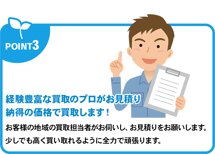 経験豊富な買取のプロがお見積り納得の価格で買取します！お客様の地域の買取担当者がお伺いし、お見積りをお願いします。少しでも高く買い取れるように全力で頑張ります。